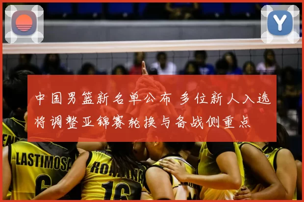 中国男篮新名单公布 多位新人入选将调整亚锦赛轮换与备战侧重点