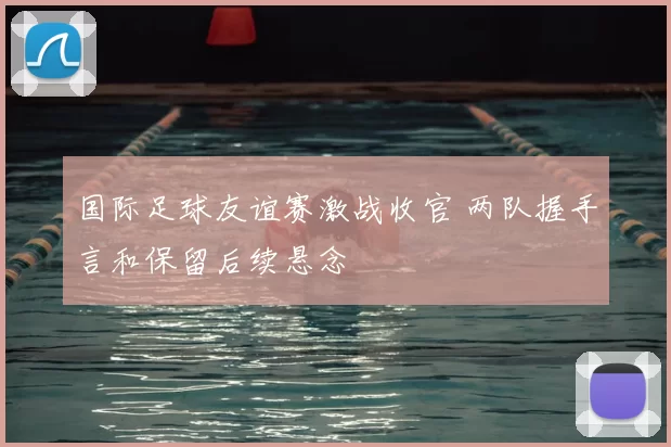 国际足球友谊赛激战收官 两队握手言和保留后续悬念
