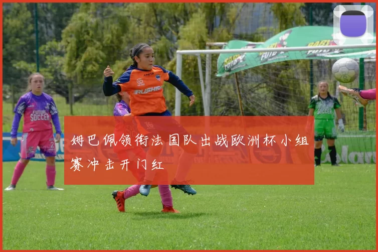 姆巴佩领衔法国队出战欧洲杯小组赛冲击开门红