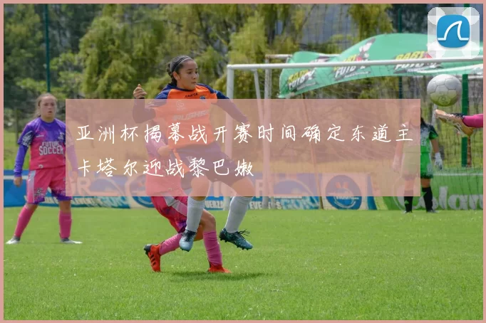 亚洲杯揭幕战开赛时间确定东道主卡塔尔迎战黎巴嫩