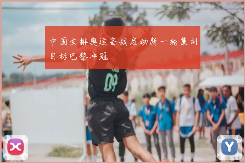 中国女排奥运备战启动新一轮集训目标巴黎冲冠