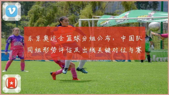 东京奥运会篮球分组公布，中国队同组形势评估及出线关键对位与赛程考验