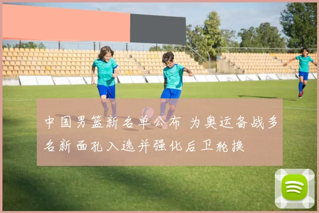 中国男篮新名单公布 为奥运备战多名新面孔入选并强化后卫轮换