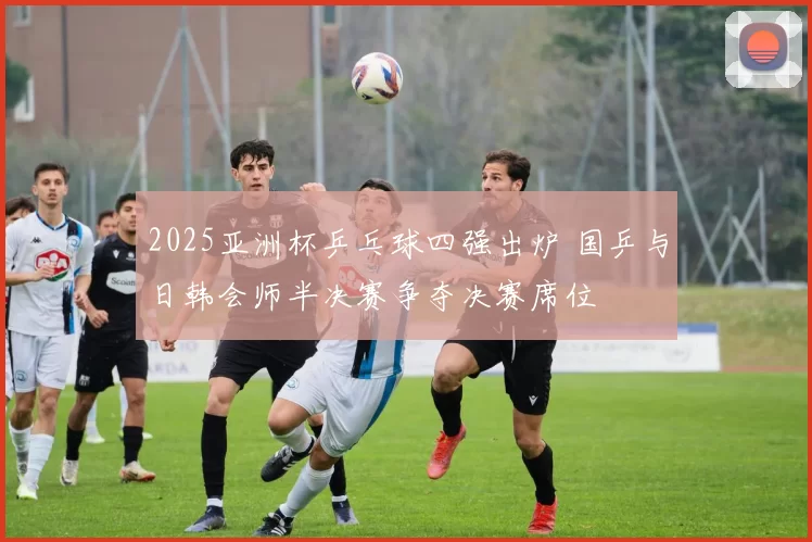 2025亚洲杯乒乓球四强出炉 国乒与日韩会师半决赛争夺决赛席位