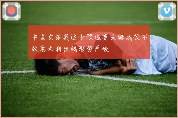 中国女排奥运会预选赛关键战役不敌意大利出线形势严峻