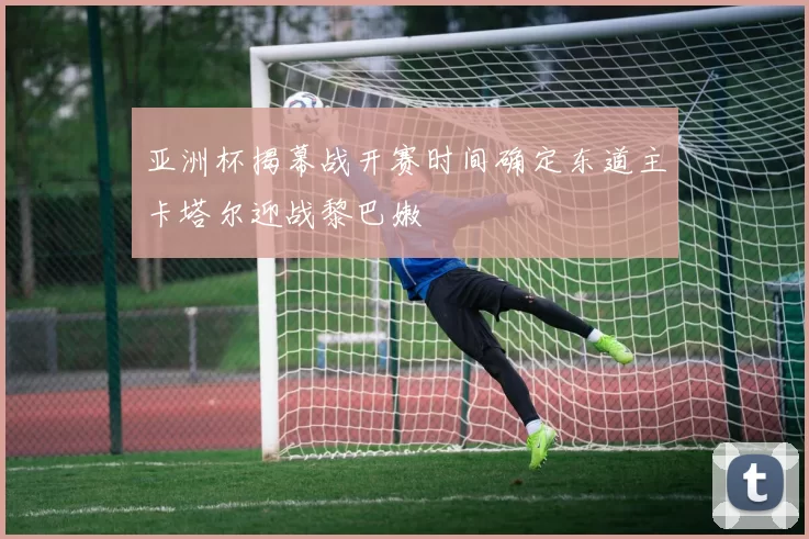 亚洲杯揭幕战开赛时间确定东道主卡塔尔迎战黎巴嫩