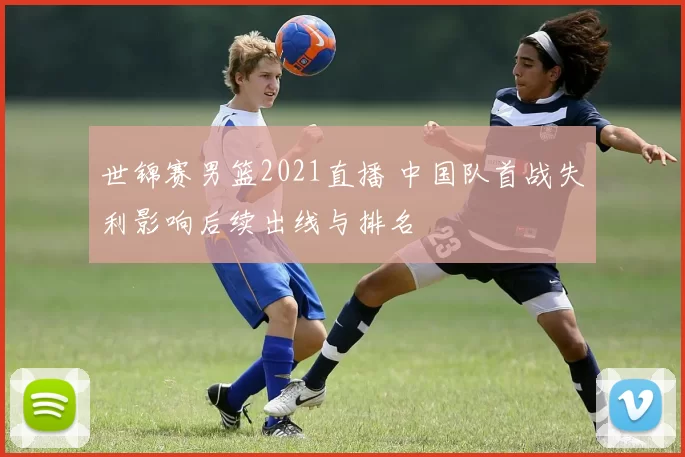 世锦赛男篮2021直播 中国队首战失利影响后续出线与排名