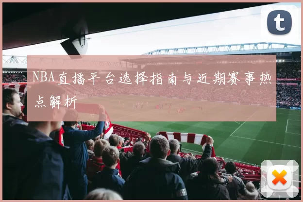 NBA直播平台选择指南与近期赛事热点解析