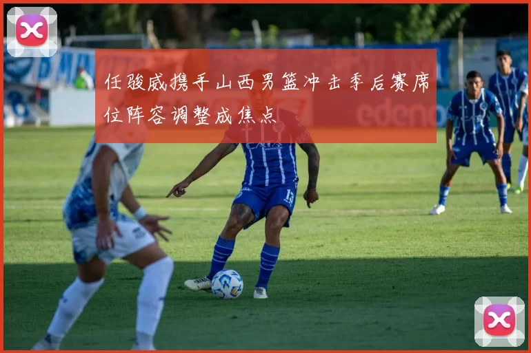 任骏威携手山西男篮冲击季后赛席位阵容调整成焦点