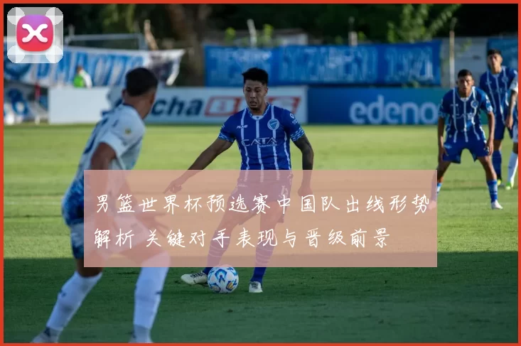 男篮世界杯预选赛中国队出线形势解析 关键对手表现与晋级前景