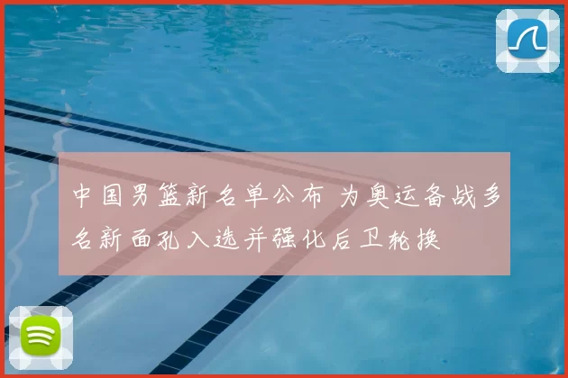 中国男篮新名单公布 为奥运备战多名新面孔入选并强化后卫轮换