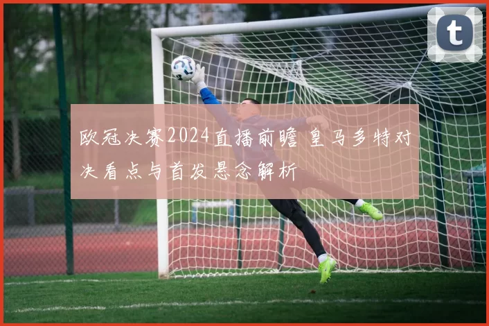 欧冠决赛2024直播前瞻 皇马多特对决看点与首发悬念解析