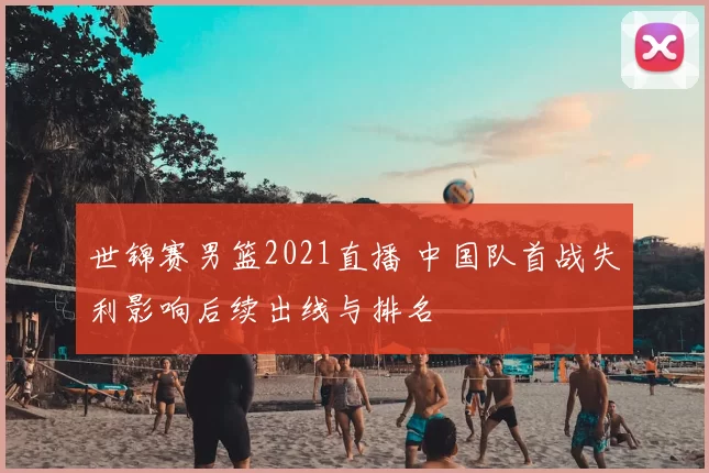 世锦赛男篮2021直播 中国队首战失利影响后续出线与排名