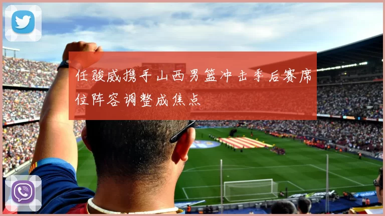 任骏威携手山西男篮冲击季后赛席位阵容调整成焦点