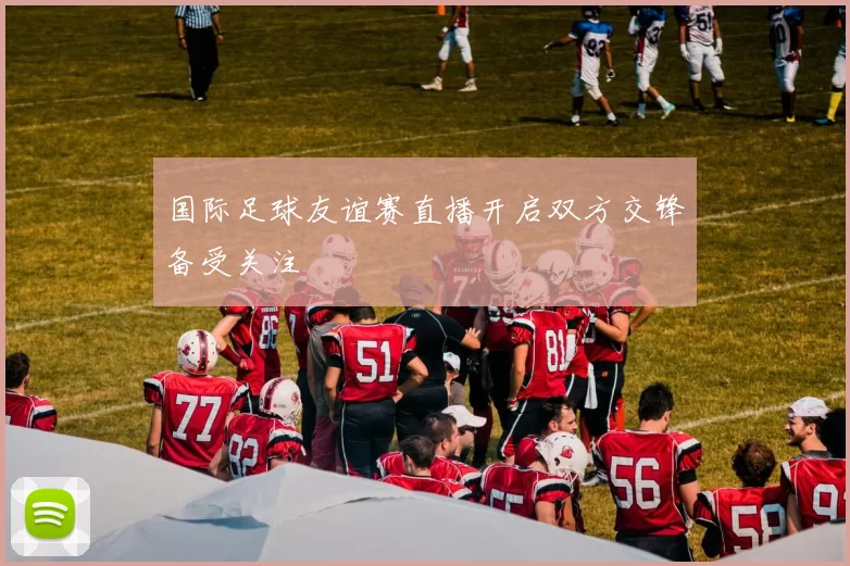 国际足球友谊赛直播开启双方交锋备受关注