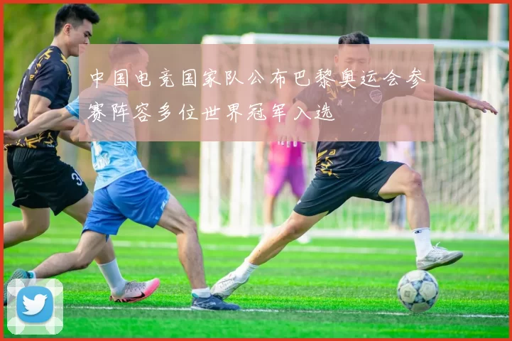 中国电竞国家队公布巴黎奥运会参赛阵容多位世界冠军入选