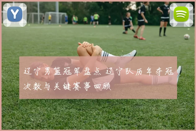 辽宁男篮冠军盘点 辽宁队历年夺冠次数与关键赛事回顾