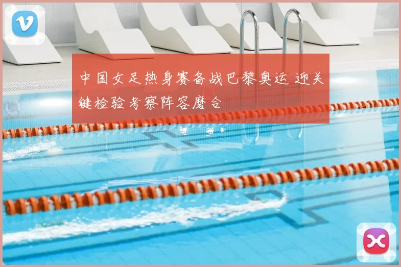 中国女足热身赛备战巴黎奥运 迎关键检验考察阵容磨合