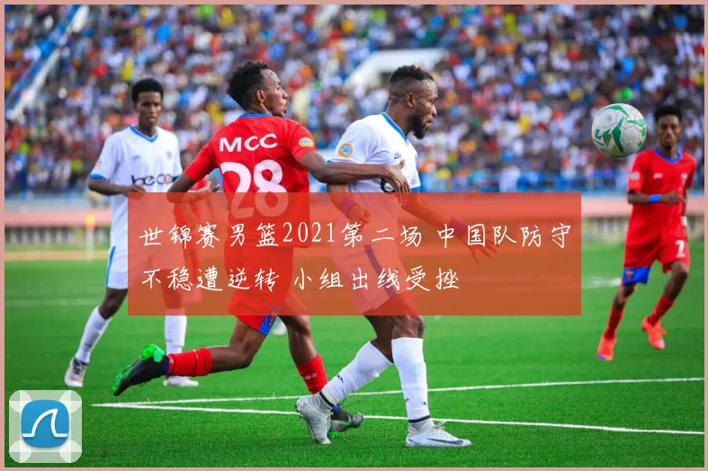 世锦赛男篮2021第二场 中国队防守不稳遭逆转 小组出线受挫