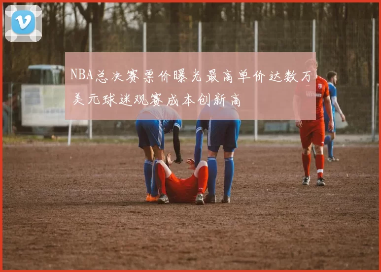 NBA总决赛票价曝光最高单价达数万美元球迷观赛成本创新高