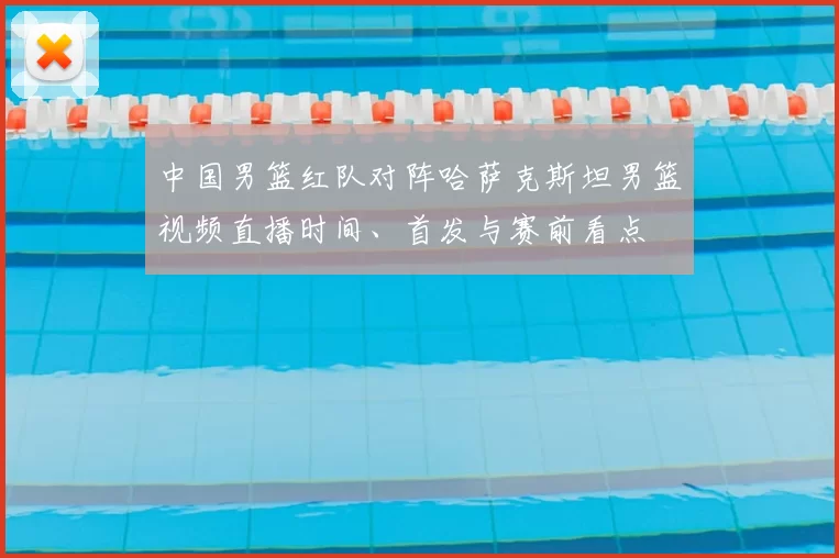中国男篮红队对阵哈萨克斯坦男篮视频直播时间、首发与赛前看点