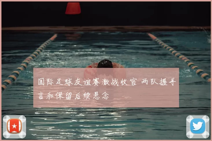 国际足球友谊赛激战收官 两队握手言和保留后续悬念