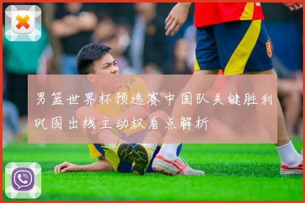 男篮世界杯预选赛中国队关键胜利巩固出线主动权看点解析