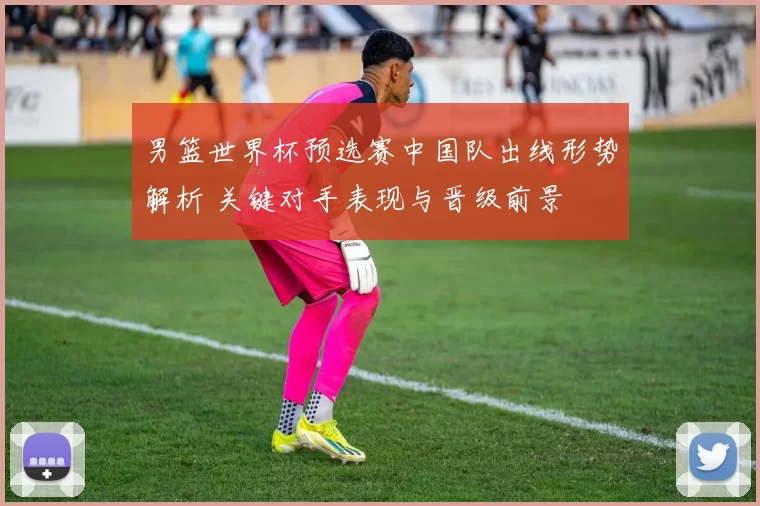 男篮世界杯预选赛中国队出线形势解析 关键对手表现与晋级前景