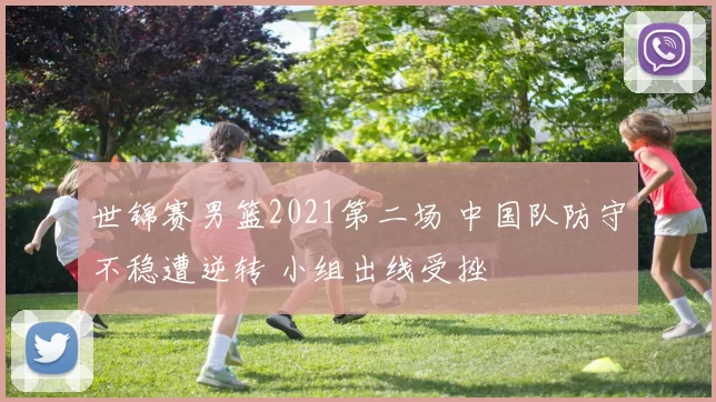 世锦赛男篮2021第二场 中国队防守不稳遭逆转 小组出线受挫