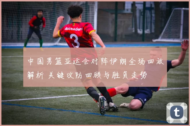 中国男篮亚运会对阵伊朗全场回放解析 关键攻防回顾与胜负走势