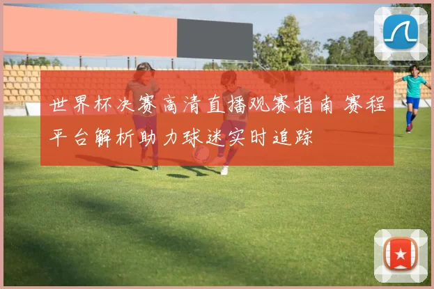 世界杯决赛高清直播观赛指南 赛程平台解析助力球迷实时追踪