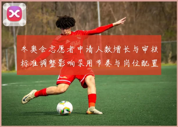 冬奥会志愿者申请人数增长与审核标准调整影响录用节奏与岗位配置