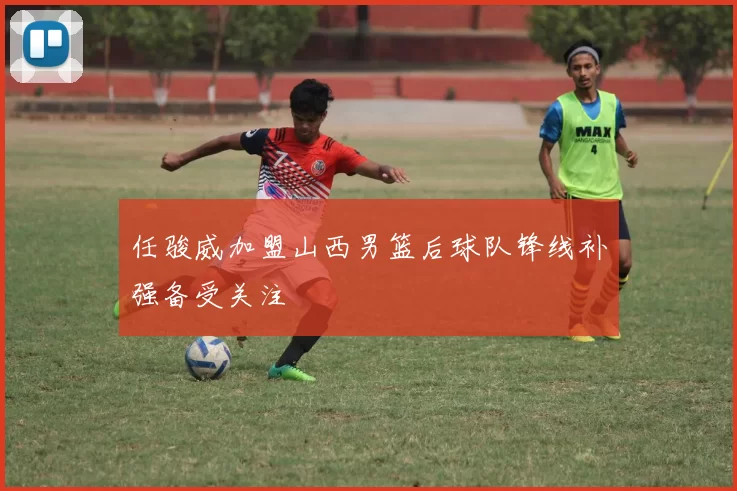 任骏威加盟山西男篮后球队锋线补强备受关注