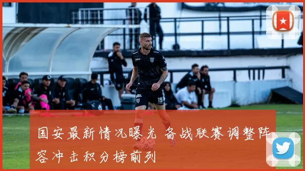 国安最新情况曝光 备战联赛调整阵容冲击积分榜前列