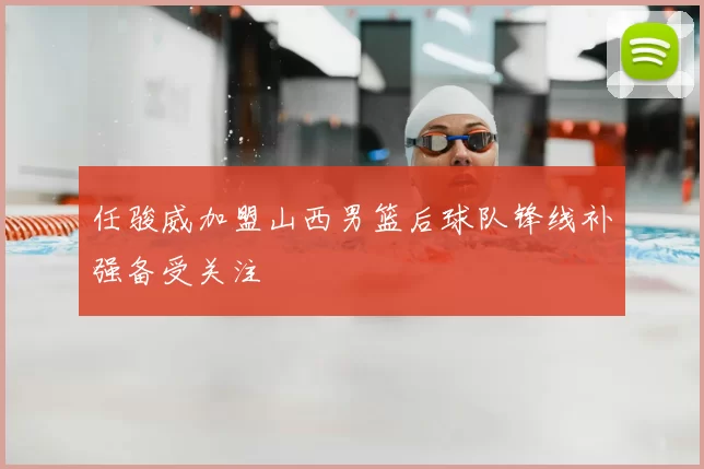 任骏威加盟山西男篮后球队锋线补强备受关注