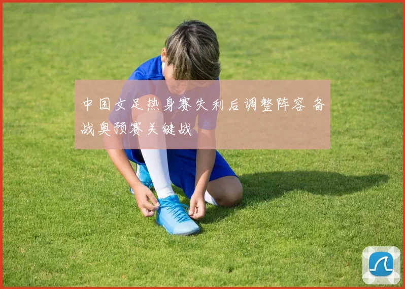 中国女足热身赛失利后调整阵容 备战奥预赛关键战