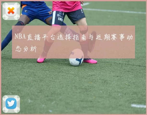 NBA直播平台选择指南与近期赛事动态分析