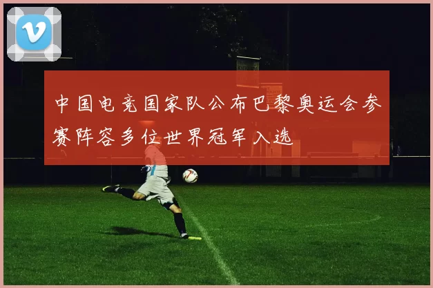 中国电竞国家队公布巴黎奥运会参赛阵容多位世界冠军入选