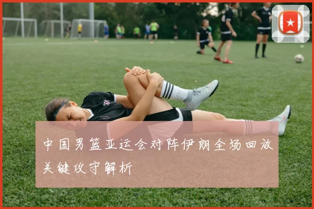 中国男篮亚运会对阵伊朗全场回放关键攻守解析