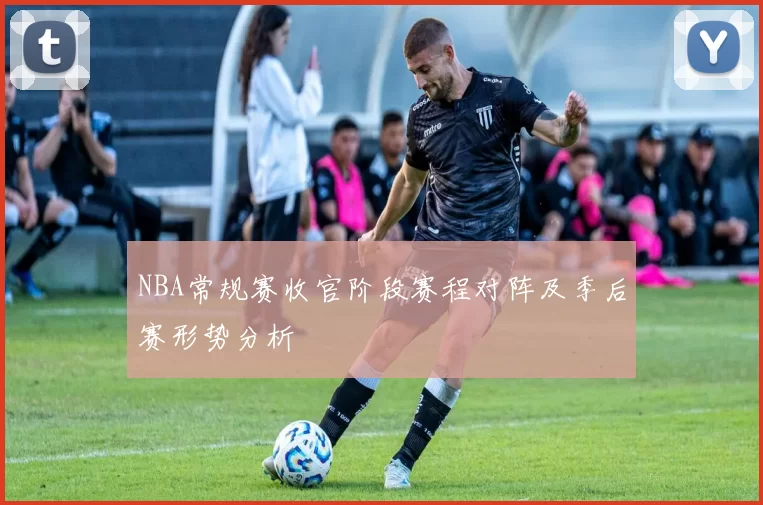 NBA常规赛收官阶段赛程对阵及季后赛形势分析