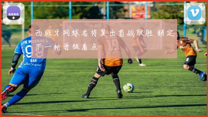 西班牙网球名将复出首战取胜 锁定下一轮晋级看点