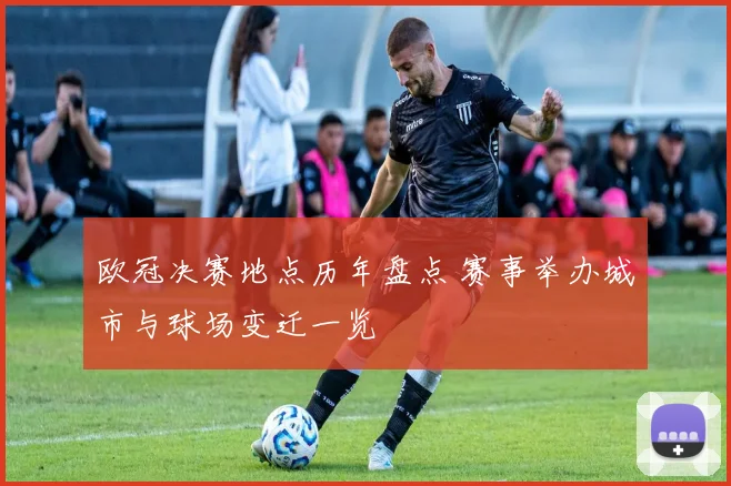 欧冠决赛地点历年盘点 赛事举办城市与球场变迁一览