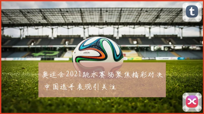 奥运会2021跳水赛场聚焦精彩对决 中国选手表现引关注