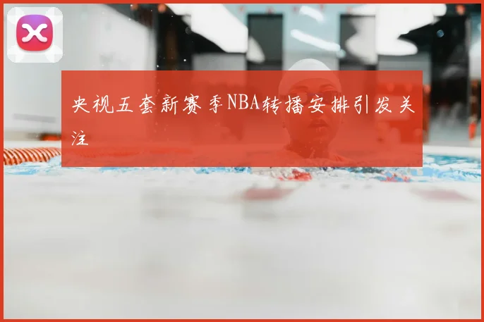 央视五套新赛季NBA转播安排引发关注